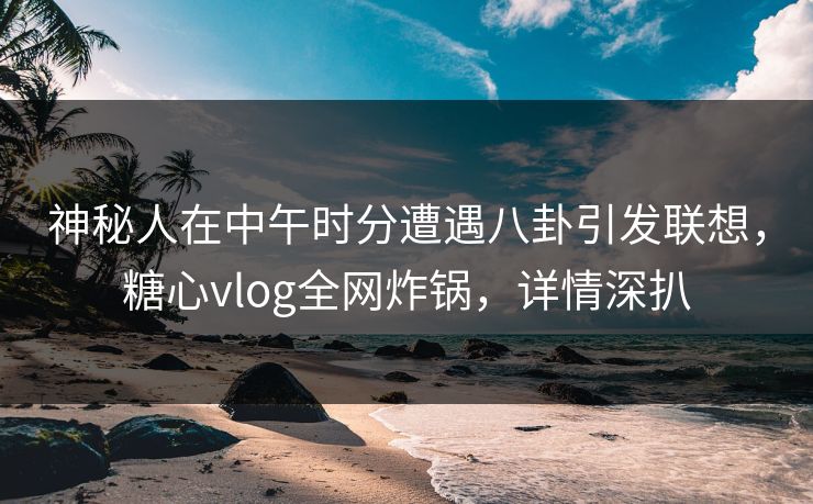神秘人在中午时分遭遇八卦引发联想，糖心vlog全网炸锅，详情深扒