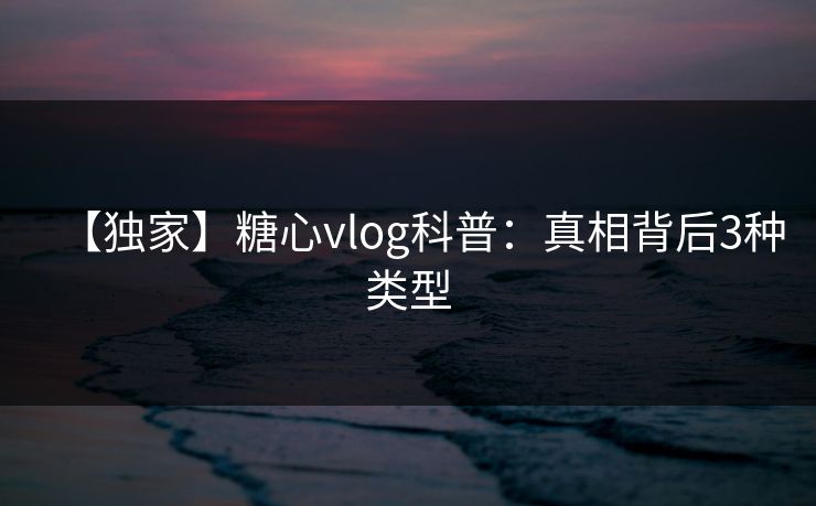 【独家】糖心vlog科普:真相背后3种类型 【独家】糖心vlog科普:真相背后3种类型