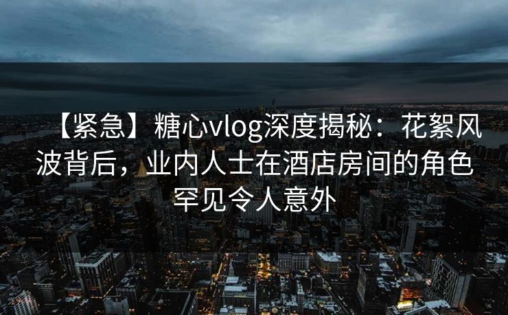 【紧急】糖心vlog深度揭秘:花絮风波背后,业内人士在酒店房间的角色罕见令人意外 【紧急】糖心vlog深度揭秘:花絮风波背后,业内人士在酒店房间的角色罕见令人意外