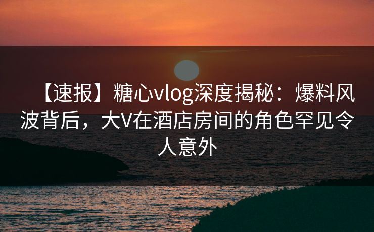【速报】糖心vlog深度揭秘：爆料风波背后，大V在酒店房间的角色罕见令人意外