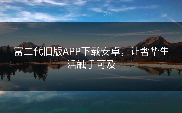富二代旧版APP下载安卓，让奢华生活触手可及