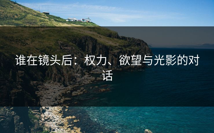 谁在镜头后:权力、欲望与光影的对话 谁在镜头后:权力、欲望与光影的对话