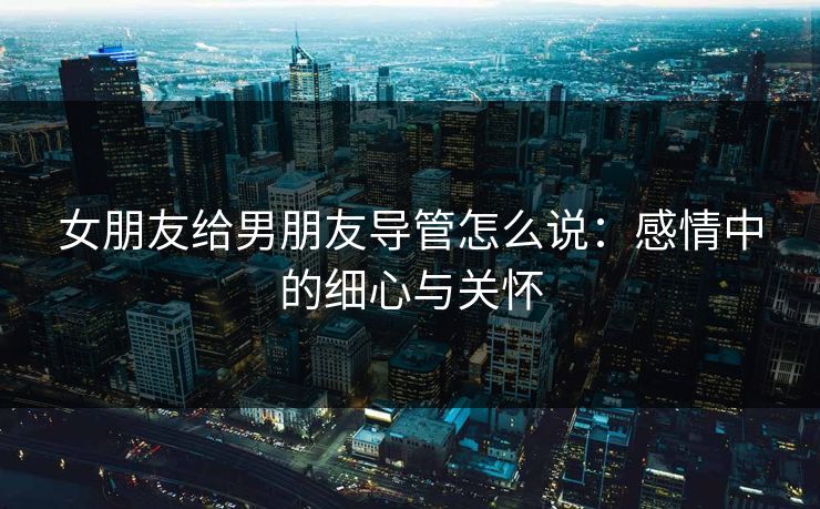 女朋友给男朋友导管怎么说:感情中的细心与关怀 女朋友给男朋友导管怎么说:感情中的细心与关怀