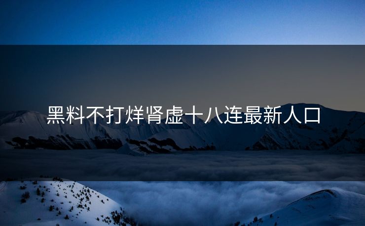 黑料不打烊肾虚十八连最新人口 黑料不打烊肾虚十八连最新人口