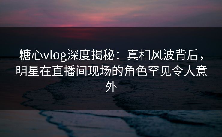糖心vlog深度揭秘：真相风波背后，明星在直播间现场的角色罕见令人意外