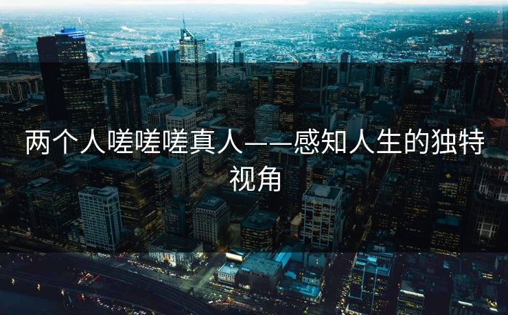 两个人嗟嗟嗟真人——感知人生的独特视角