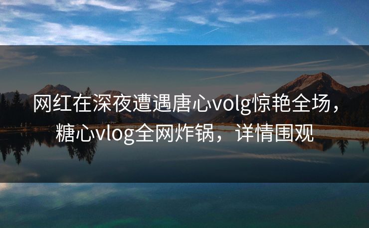 网红在深夜遭遇唐心volg惊艳全场，糖心vlog全网炸锅，详情围观