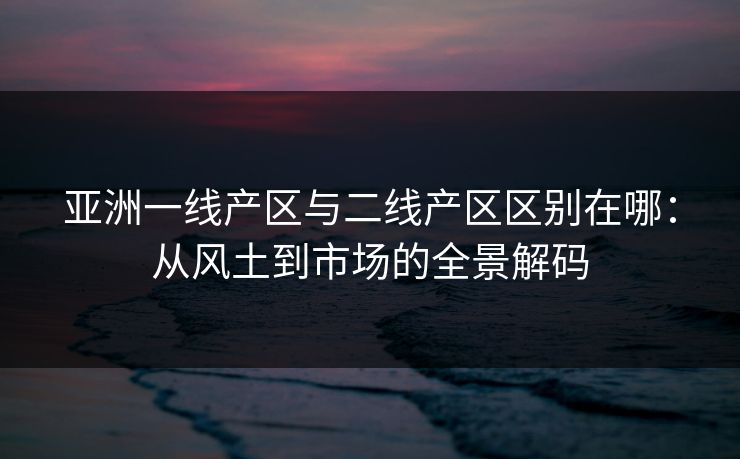 亚洲一线产区与二线产区区别在哪：从风土到市场的全景解码
