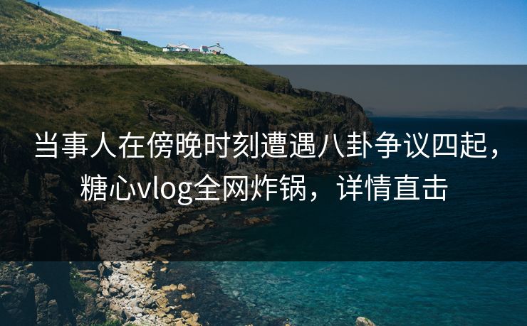 当事人在傍晚时刻遭遇八卦争议四起，糖心vlog全网炸锅，详情直击