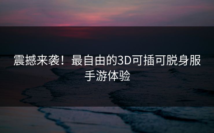 震撼来袭！最自由的3D可插可脱身服手游体验