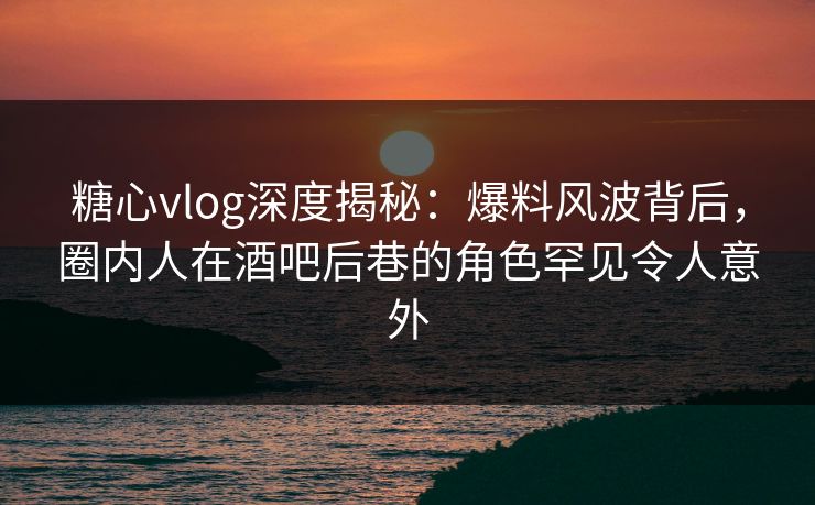 糖心vlog深度揭秘：爆料风波背后，圈内人在酒吧后巷的角色罕见令人意外