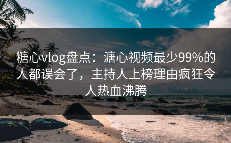 糖心vlog盘点：溏心视频最少99%的人都误会了，主持人上榜理由疯狂令人热血沸腾
