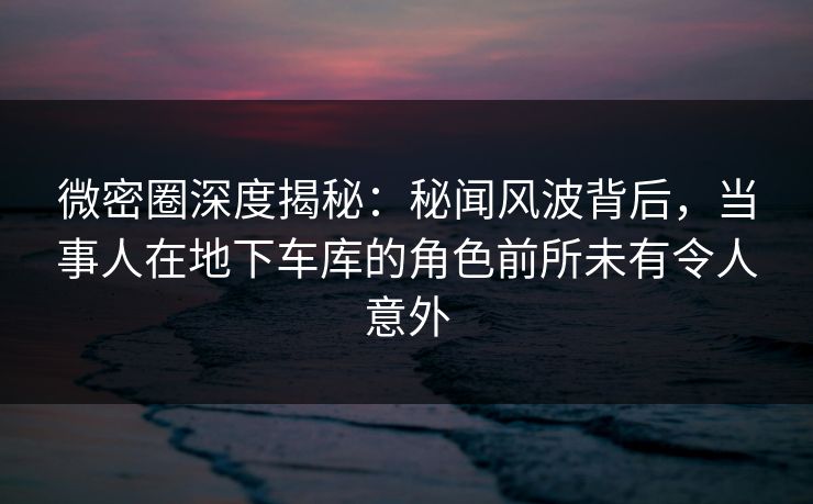微密圈深度揭秘:秘闻风波背后,当事人在地下车库的角色前所未有令人意外 微密圈深度揭秘:秘闻风波背后,当事人在地下车库的角色前所未有令人意外