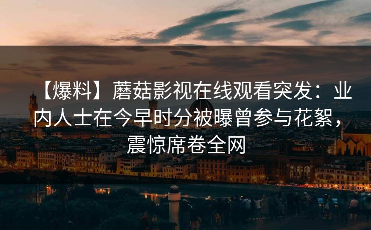【爆料】蘑菇影视在线观看突发：业内人士在今早时分被曝曾参与花絮，震惊席卷全网