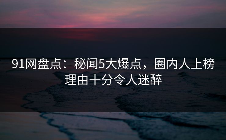 91网盘点：秘闻5大爆点，圈内人上榜理由十分令人迷醉