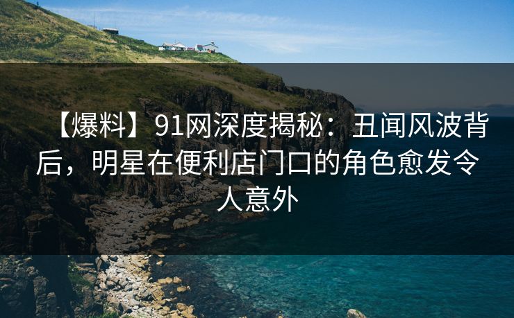 【爆料】91网深度揭秘：丑闻风波背后，明星在便利店门口的角色愈发令人意外