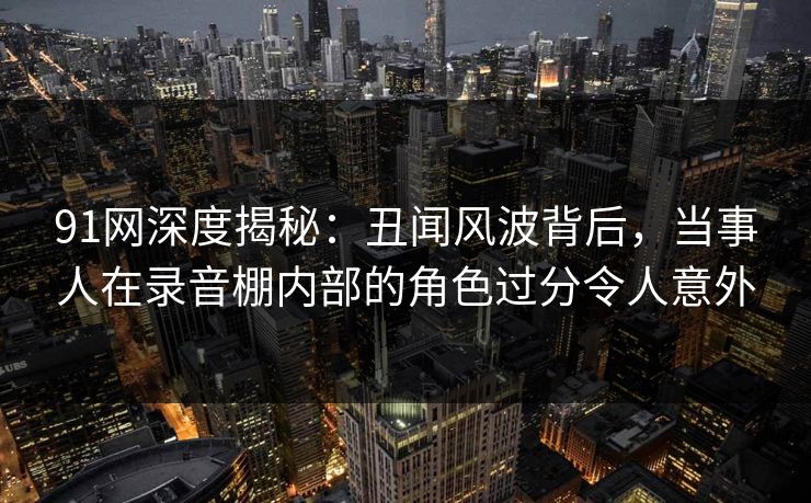 91网深度揭秘：丑闻风波背后，当事人在录音棚内部的角色过分令人意外