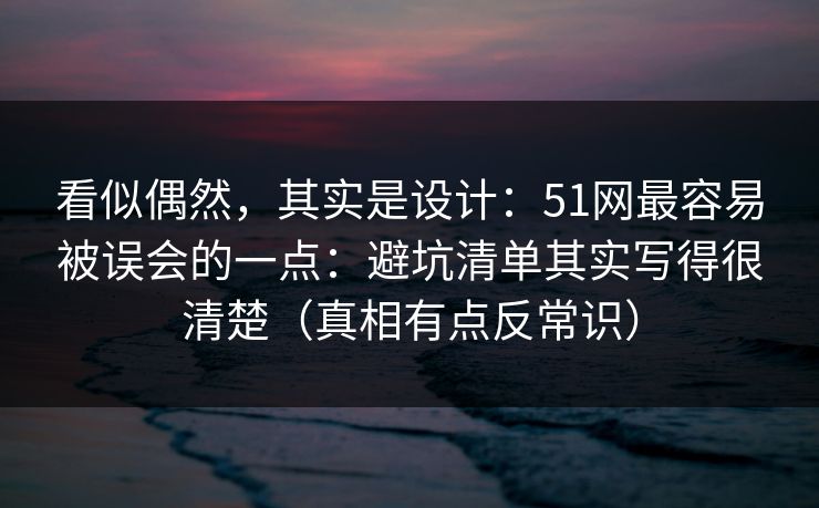 看似偶然，其实是设计：51网最容易被误会的一点：避坑清单其实写得很清楚（真相有点反常识）
