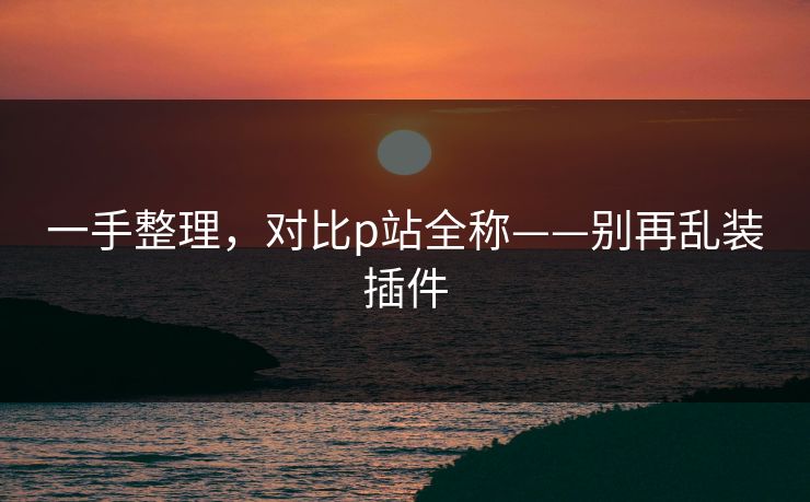 一手整理,对比p站全称——别再乱装插件 一手整理,对比p站全称——别再乱装插件