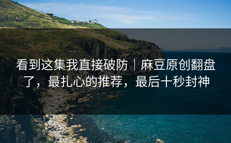 看到这集我直接破防｜麻豆原创翻盘了，最扎心的推荐，最后十秒封神