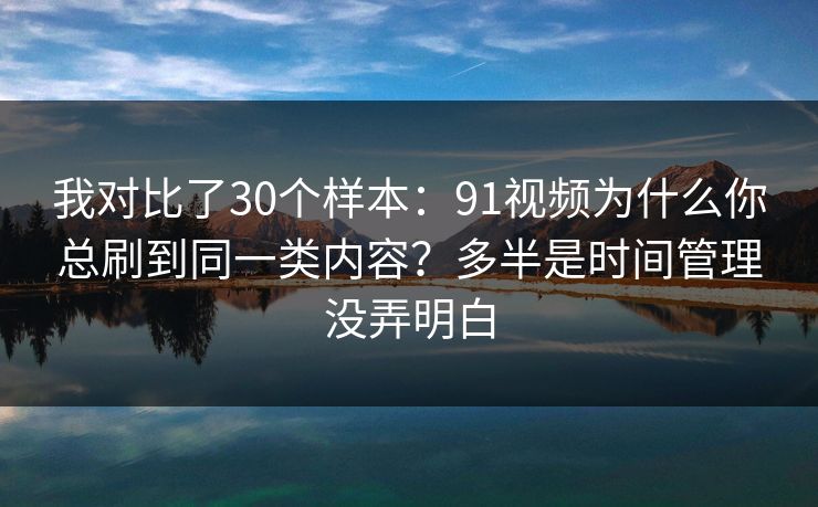 我对比了30个样本：91视频为什么你总刷到同一类内容？多半是时间管理没弄明白