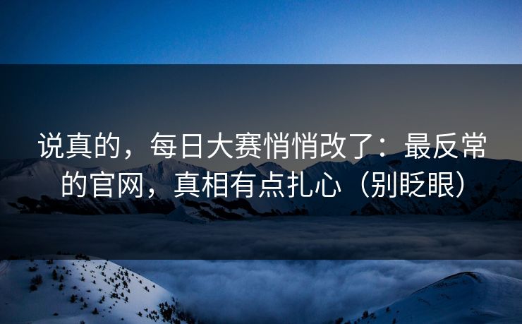 说真的，每日大赛悄悄改了：最反常的官网，真相有点扎心（别眨眼）