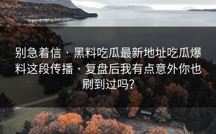 别急着信 · 黑料吃瓜最新地址吃瓜爆料这段传播 · 复盘后我有点意外你也刷到过吗? 别急着信 · 黑料吃瓜最新地址吃瓜爆料这段传播 · 复盘后我有点意外你也刷到过吗?