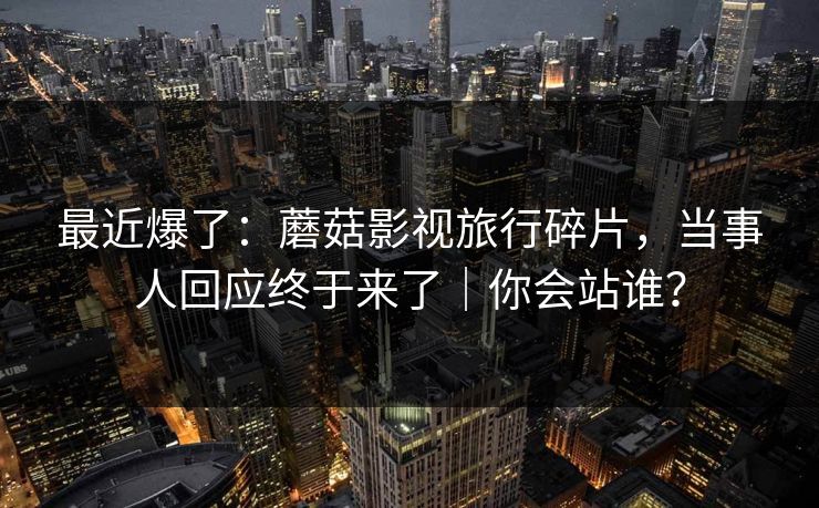最近爆了:蘑菇影视旅行碎片,当事人回应终于来了|你会站谁? 最近爆了:蘑菇影视旅行碎片,当事人回应终于来了|你会站谁?