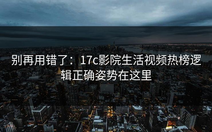 别再用错了：17c影院生活视频热榜逻辑正确姿势在这里