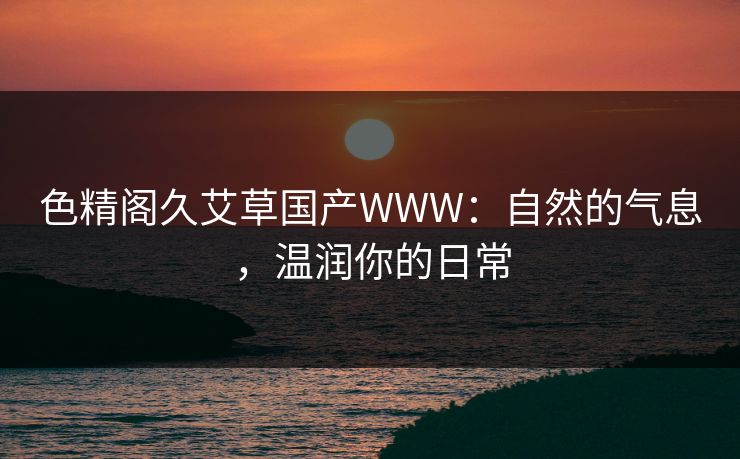 色精阁久艾草国产WWW：自然的气息，温润你的日常