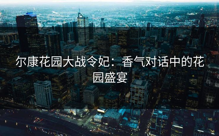 尔康花园大战令妃:香气对话中的花园盛宴 尔康花园大战令妃:香气对话中的花园盛宴