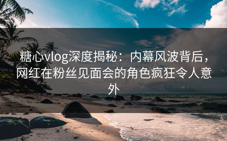 糖心vlog深度揭秘：内幕风波背后，网红在粉丝见面会的角色疯狂令人意外