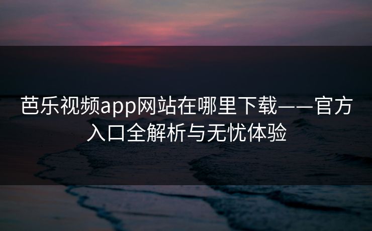芭乐视频app网站在哪里下载——官方入口全解析与无忧体验