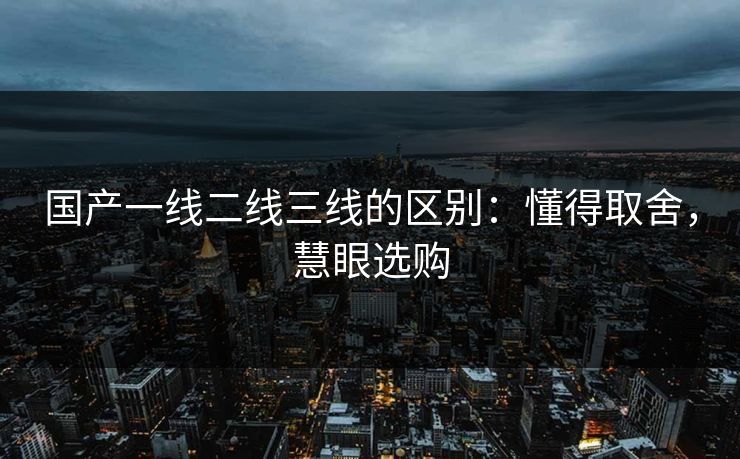 国产一线二线三线的区别：懂得取舍，慧眼选购