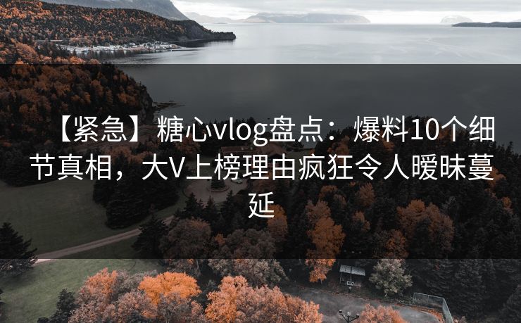 【紧急】糖心vlog盘点：爆料10个细节真相，大V上榜理由疯狂令人暧昧蔓延