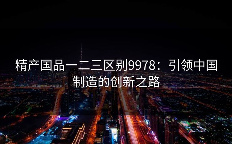 精产国品一二三区别9978:引领中国制造的创新之路 精产国品一二三区别9978:引领中国制造的创新之路
