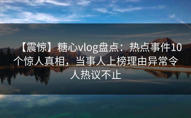 【震惊】糖心vlog盘点：热点事件10个惊人真相，当事人上榜理由异常令人热议不止
