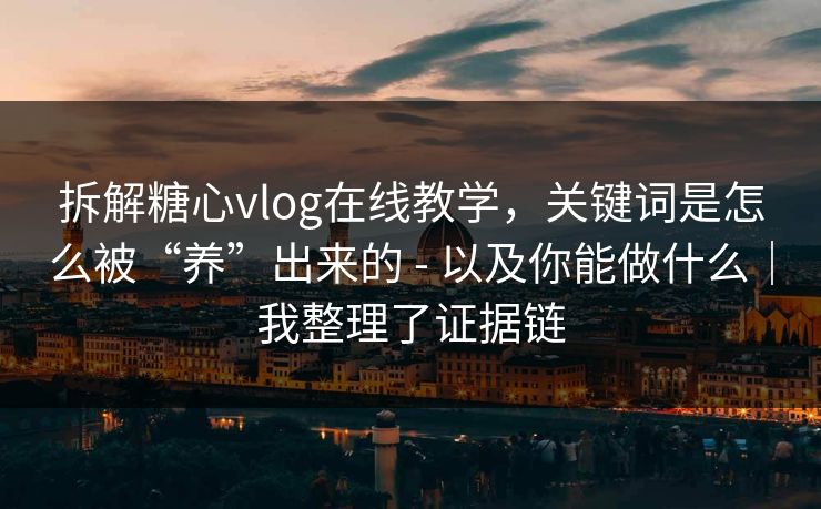 拆解糖心vlog在线教学，关键词是怎么被“养”出来的 - 以及你能做什么｜我整理了证据链