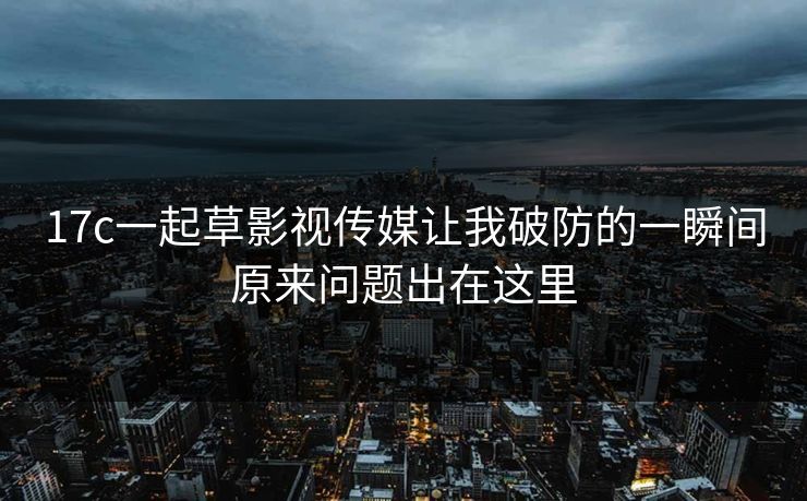 17c一起草影视传媒让我破防的一瞬间原来问题出在这里
