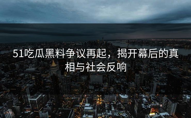 51吃瓜黑料争议再起，揭开幕后的真相与社会反响